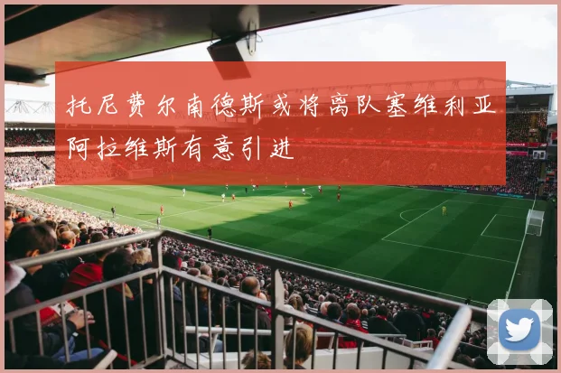 托尼费尔南德斯或将离队塞维利亚阿拉维斯有意引进