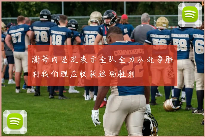 谢蒂内坚定表示全队全力以赴争胜利我们理应收获这场胜利