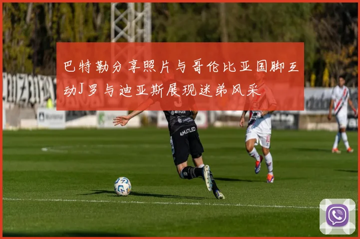 巴特勒分享照片与哥伦比亚国脚互动J罗与迪亚斯展现迷弟风采