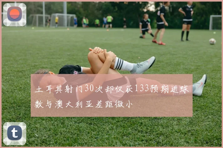 土耳其射门30次却仅获133预期进球数与澳大利亚差距微小