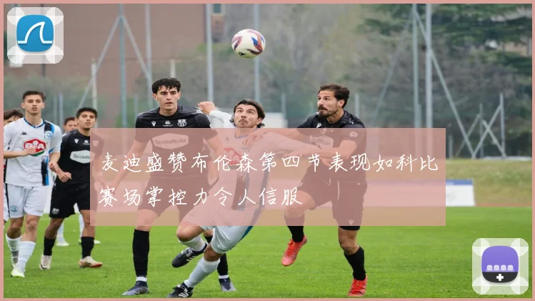 麦迪盛赞布伦森第四节表现如科比赛场掌控力令人信服